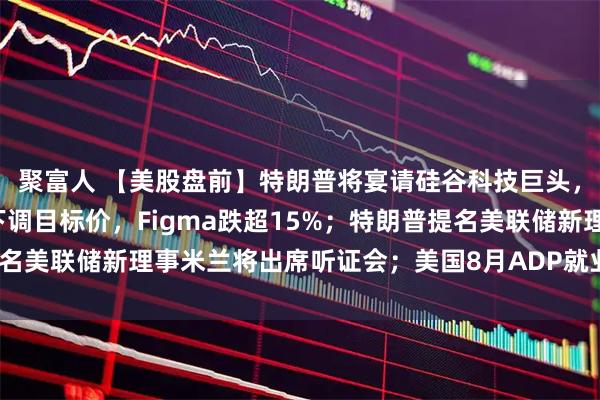 聚富人 【美股盘前】特朗普将宴请硅谷科技巨头，马斯克未受邀；美银下调目标价，Figma跌超15%；特朗普提名美联储新理事米兰将出席听证会；美国8月ADP就业人数今日公布