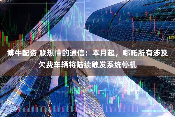 博牛配资 联想懂的通信：本月起，哪吒所有涉及欠费车辆将陆续触发系统停机