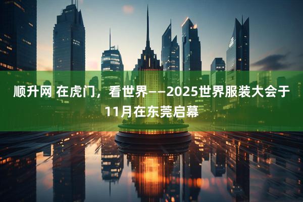 顺升网 在虎门，看世界——2025世界服装大会于11月在东莞启幕