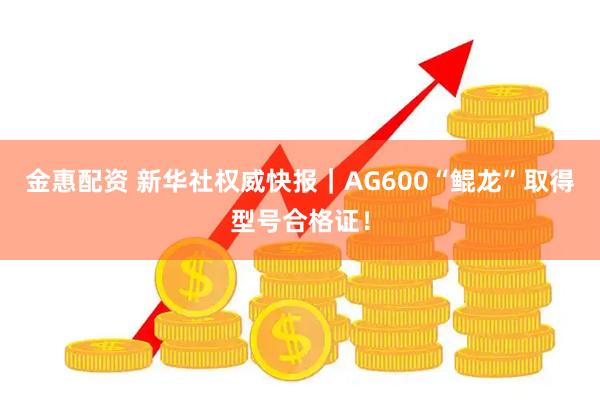 金惠配资 新华社权威快报｜AG600“鲲龙”取得型号合格证！