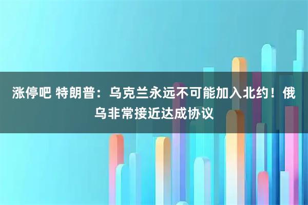 涨停吧 特朗普：乌克兰永远不可能加入北约！俄乌非常接近达成协议