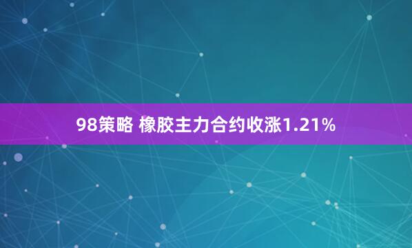 98策略 橡胶主力合约收涨1.21%