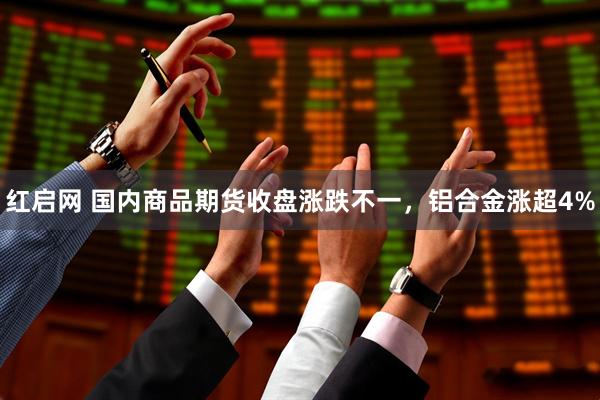 红启网 国内商品期货收盘涨跌不一，铝合金涨超4%