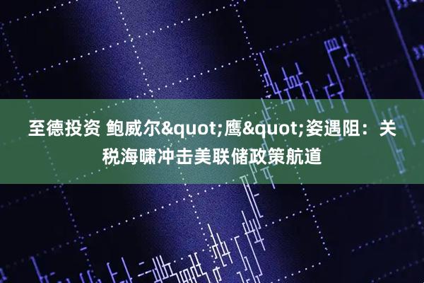 至德投资 鲍威尔"鹰"姿遇阻：关税海啸冲击美联储政策航道