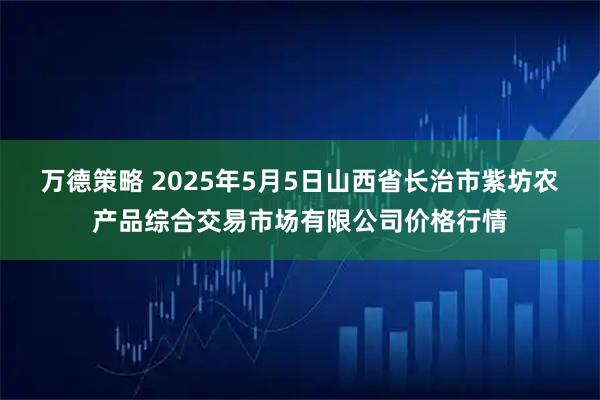 万德策略 2025年5月5日山西省长治市紫坊农产品综合交易市场有限公司价格行情