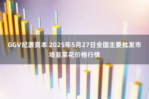 GGV纪源资本 2025年5月27日全国主要批发市场韭菜花价格行情