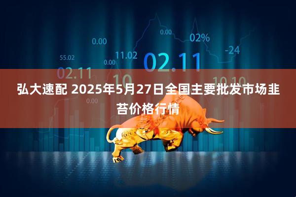 弘大速配 2025年5月27日全国主要批发市场韭苔价格行情