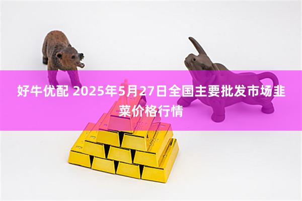 好牛优配 2025年5月27日全国主要批发市场韭菜价格行情