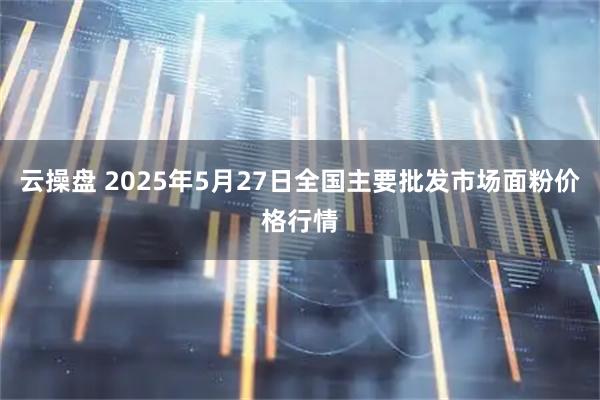 云操盘 2025年5月27日全国主要批发市场面粉价格行情