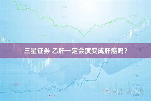 三星证券 乙肝一定会演变成肝癌吗？