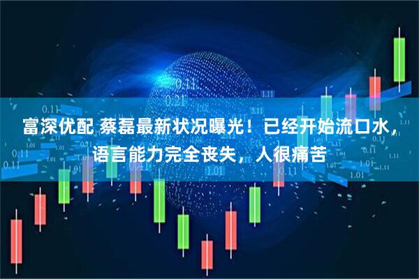 富深优配 蔡磊最新状况曝光！已经开始流口水，语言能力完全丧失，人很痛苦