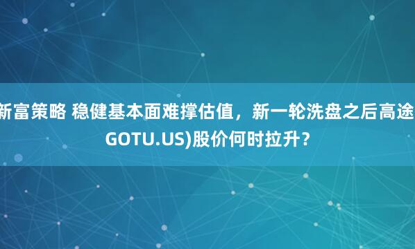 新富策略 稳健基本面难撑估值，新一轮洗盘之后高途(GOTU.US)股价何时拉升？