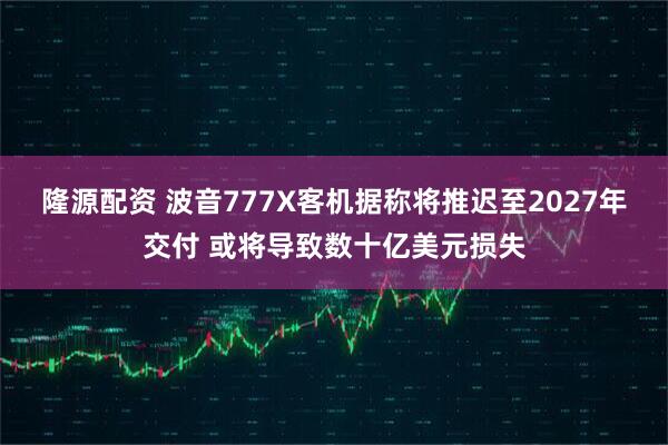 隆源配资 波音777X客机据称将推迟至2027年交付 或将导致数十亿美元损失