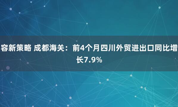 容新策略 成都海关：前4个月四川外贸进出口同比增长7.9%