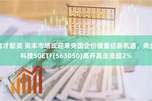 富才配资 资本市场或迎来央国企价值重估新机遇，央企科技50ETF(563050)高开高走涨超2%