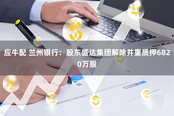 应牛配 兰州银行：股东盛达集团解除并重质押6820万股