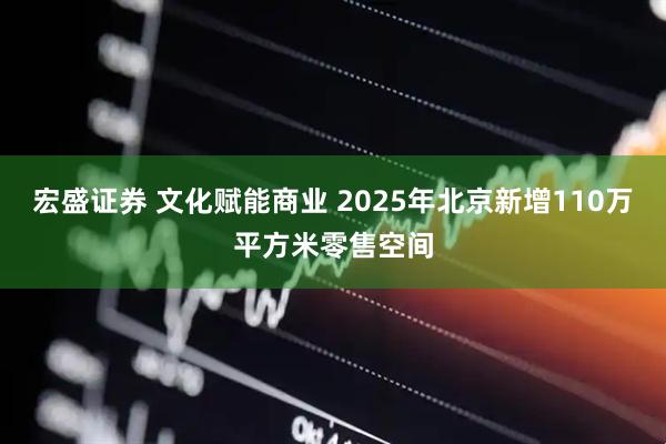 宏盛证券 文化赋能商业 2025年北京新增110万平方米零售空间