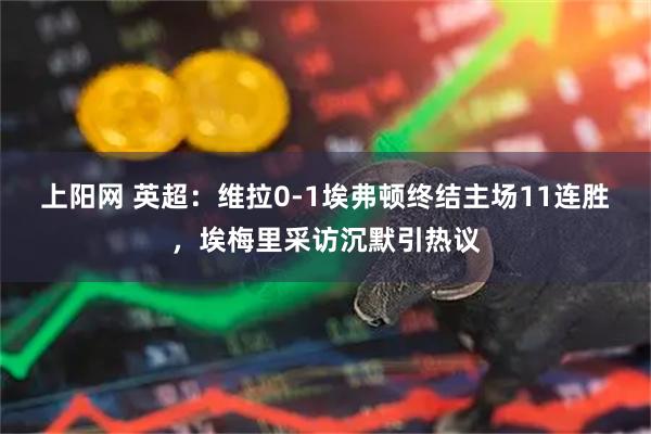 上阳网 英超：维拉0-1埃弗顿终结主场11连胜，埃梅里采访沉默引热议