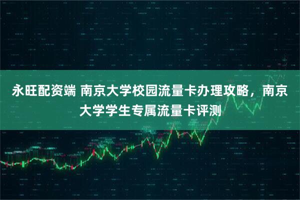 永旺配资端 南京大学校园流量卡办理攻略，南京大学学生专属流量卡评测