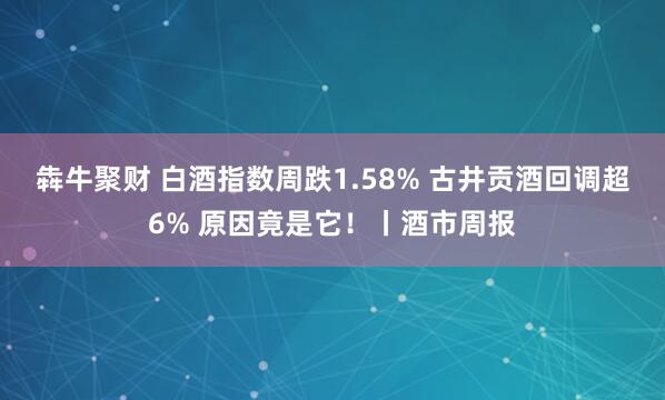 犇牛聚财 白酒指数周跌1.58% 古井贡酒回调超6% 原因竟是它！丨酒市周报