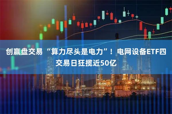 创赢盘交易 “算力尽头是电力”！电网设备ETF四交易日狂揽近50亿