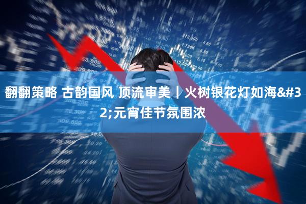 翻翻策略 古韵国风 顶流审美｜火树银花灯如海 元宵佳节氛围浓