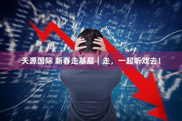 天源国际 新春走基层｜走，一起听戏去！