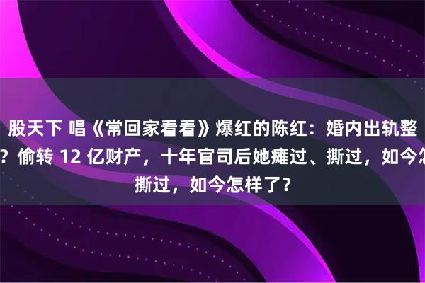 股天下 唱《常回家看看》爆红的陈红：婚内出轨整容医生？偷转 12 亿财产，十年官司后她瘫过、撕过，如今怎样了？