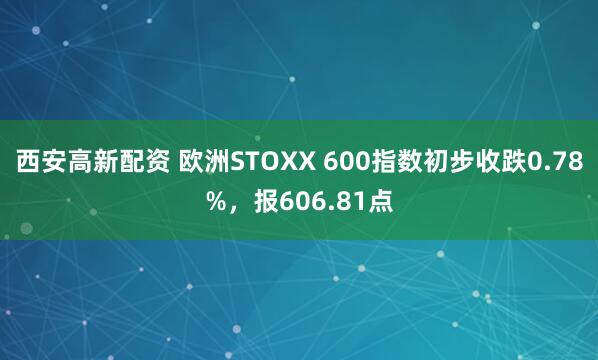 西安高新配资 欧洲STOXX 600指数初步收跌0.78%，报606.81点